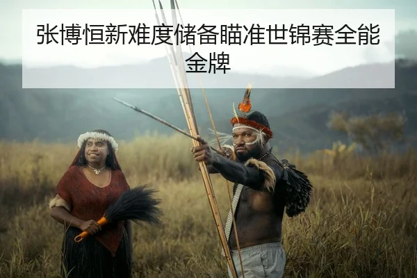 张博恒新难度储备瞄准世锦赛全能金牌（kaiyun.com）